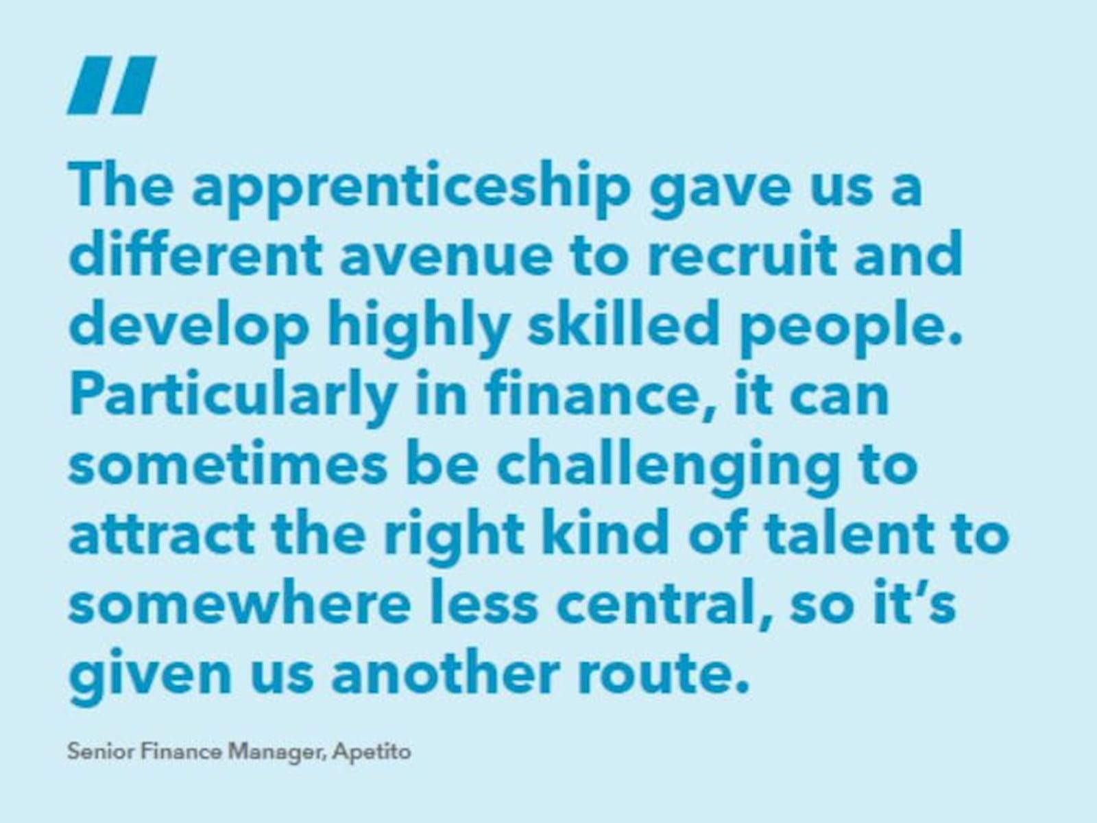 Quote from Apetito: “The apprenticeship gave us a different avenue to recruit and develop highly skilled people. Particularly in finance, it can sometimes be challenging to attract the right kind of talent to somewhere less central, so it’s given us another route.” 
