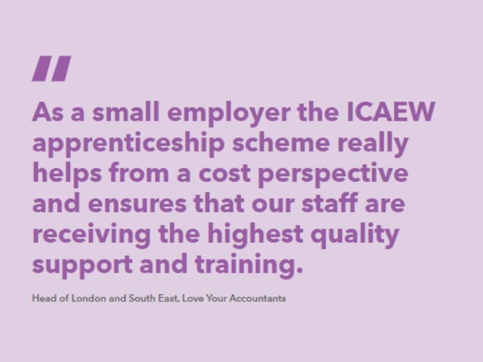 Quote from love your accountants: “As a small employer the ICAEW apprenticeship scheme really helps from a cost perspective and ensures that our staff are receiving the highest quality support and training.”