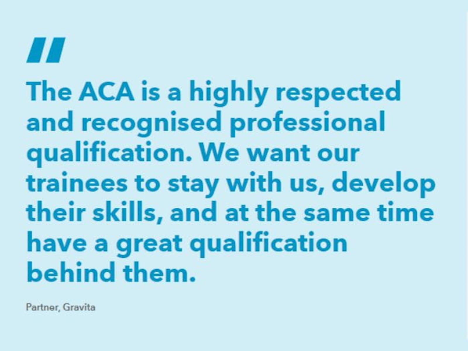 A quotation: "The ACA is a highly respected and recognised professional qualification. We want our trainees to stay with us, develop their skills, and at the same time have a great qualification behind them.” - Partner, Gravita