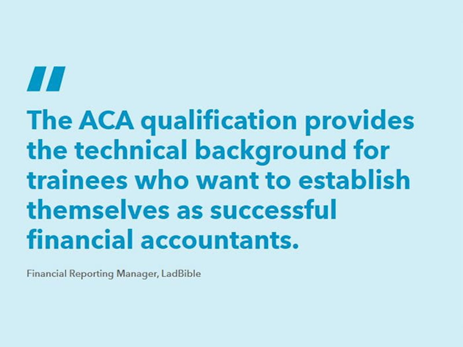 A quotation: "The ACA qualification provides the technical background for trainees who want to establish themselves as successful financial accountants" - Financial Reporting Manager, LadBible